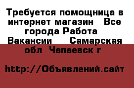 Требуется помощница в интернет-магазин - Все города Работа » Вакансии   . Самарская обл.,Чапаевск г.